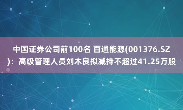 中国证券公司前100名 百通能源(001376.SZ)：高级管理人员刘木良拟减持不超过41.25万股
