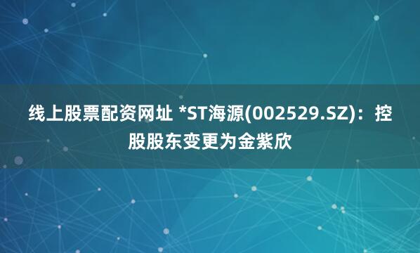 线上股票配资网址 *ST海源(002529.SZ)：控股股东变更为金紫欣